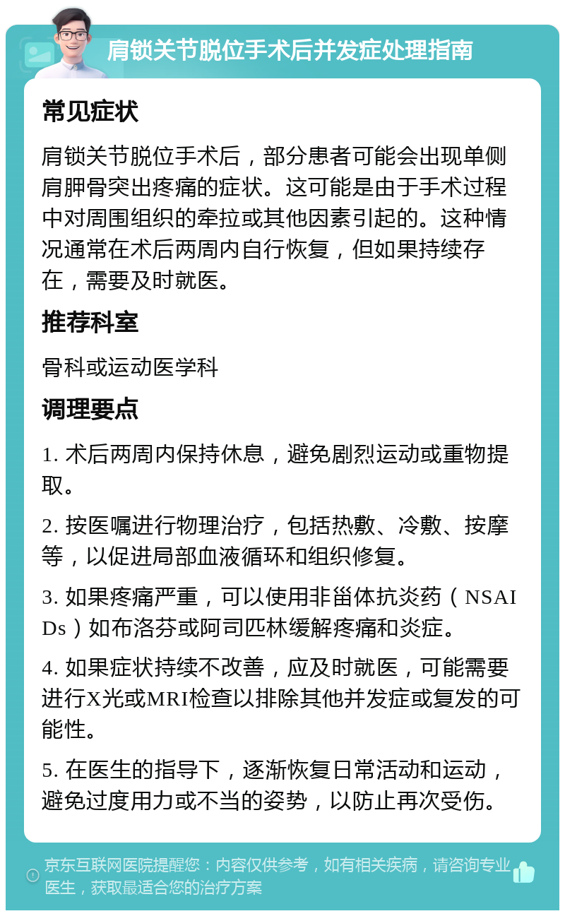 肩锁关节脱位手术后并发症处理指南 常见症状 肩锁关节脱位手术后，部分患者可能会出现单侧肩胛骨突出疼痛的症状。这可能是由于手术过程中对周围组织的牵拉或其他因素引起的。这种情况通常在术后两周内自行恢复，但如果持续存在，需要及时就医。 推荐科室 骨科或运动医学科 调理要点 1. 术后两周内保持休息，避免剧烈运动或重物提取。 2. 按医嘱进行物理治疗，包括热敷、冷敷、按摩等，以促进局部血液循环和组织修复。 3. 如果疼痛严重，可以使用非甾体抗炎药（NSAIDs）如布洛芬或阿司匹林缓解疼痛和炎症。 4. 如果症状持续不改善，应及时就医，可能需要进行X光或MRI检查以排除其他并发症或复发的可能性。 5. 在医生的指导下，逐渐恢复日常活动和运动，避免过度用力或不当的姿势，以防止再次受伤。