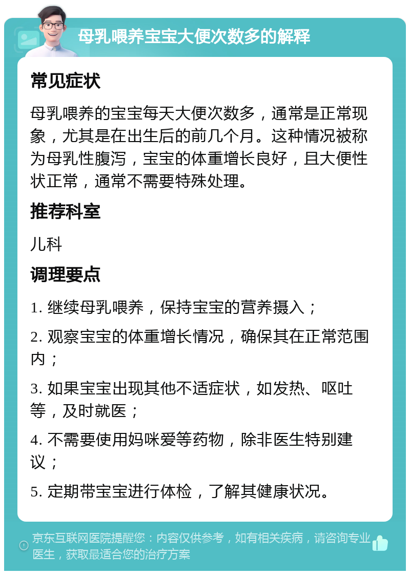 母乳喂养宝宝大便次数多的解释 常见症状 母乳喂养的宝宝每天大便次数多，通常是正常现象，尤其是在出生后的前几个月。这种情况被称为母乳性腹泻，宝宝的体重增长良好，且大便性状正常，通常不需要特殊处理。 推荐科室 儿科 调理要点 1. 继续母乳喂养，保持宝宝的营养摄入； 2. 观察宝宝的体重增长情况，确保其在正常范围内； 3. 如果宝宝出现其他不适症状，如发热、呕吐等，及时就医； 4. 不需要使用妈咪爱等药物，除非医生特别建议； 5. 定期带宝宝进行体检，了解其健康状况。