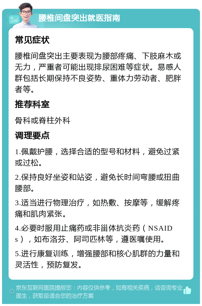 腰椎间盘突出就医指南 常见症状 腰椎间盘突出主要表现为腰部疼痛、下肢麻木或无力，严重者可能出现排尿困难等症状。易感人群包括长期保持不良姿势、重体力劳动者、肥胖者等。 推荐科室 骨科或脊柱外科 调理要点 1.佩戴护腰，选择合适的型号和材料，避免过紧或过松。 2.保持良好坐姿和站姿，避免长时间弯腰或扭曲腰部。 3.适当进行物理治疗，如热敷、按摩等，缓解疼痛和肌肉紧张。 4.必要时服用止痛药或非甾体抗炎药（NSAIDs），如布洛芬、阿司匹林等，遵医嘱使用。 5.进行康复训练，增强腰部和核心肌群的力量和灵活性，预防复发。