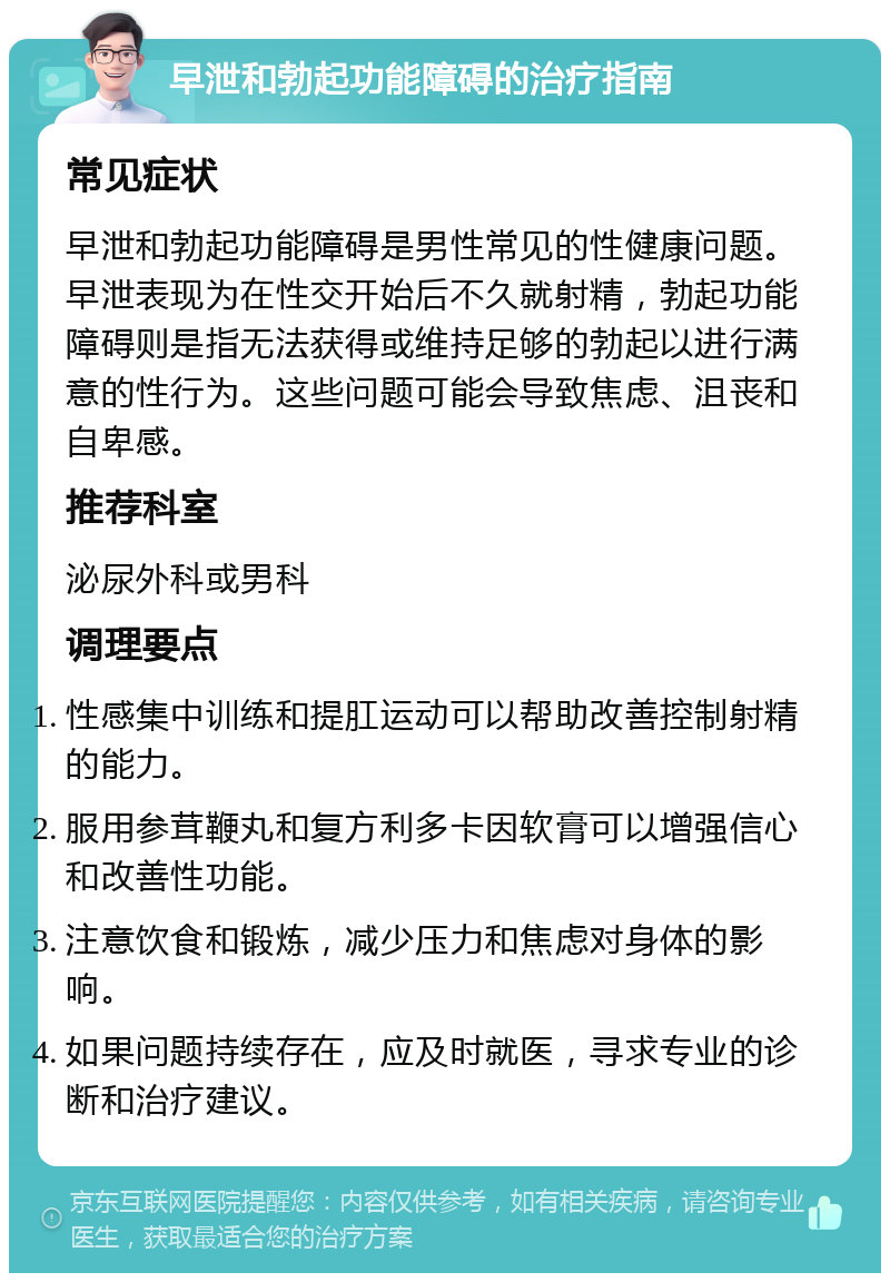 早泄和勃起功能障碍的治疗指南 常见症状 早泄和勃起功能障碍是男性常见的性健康问题。早泄表现为在性交开始后不久就射精，勃起功能障碍则是指无法获得或维持足够的勃起以进行满意的性行为。这些问题可能会导致焦虑、沮丧和自卑感。 推荐科室 泌尿外科或男科 调理要点 性感集中训练和提肛运动可以帮助改善控制射精的能力。 服用参茸鞭丸和复方利多卡因软膏可以增强信心和改善性功能。 注意饮食和锻炼，减少压力和焦虑对身体的影响。 如果问题持续存在，应及时就医，寻求专业的诊断和治疗建议。