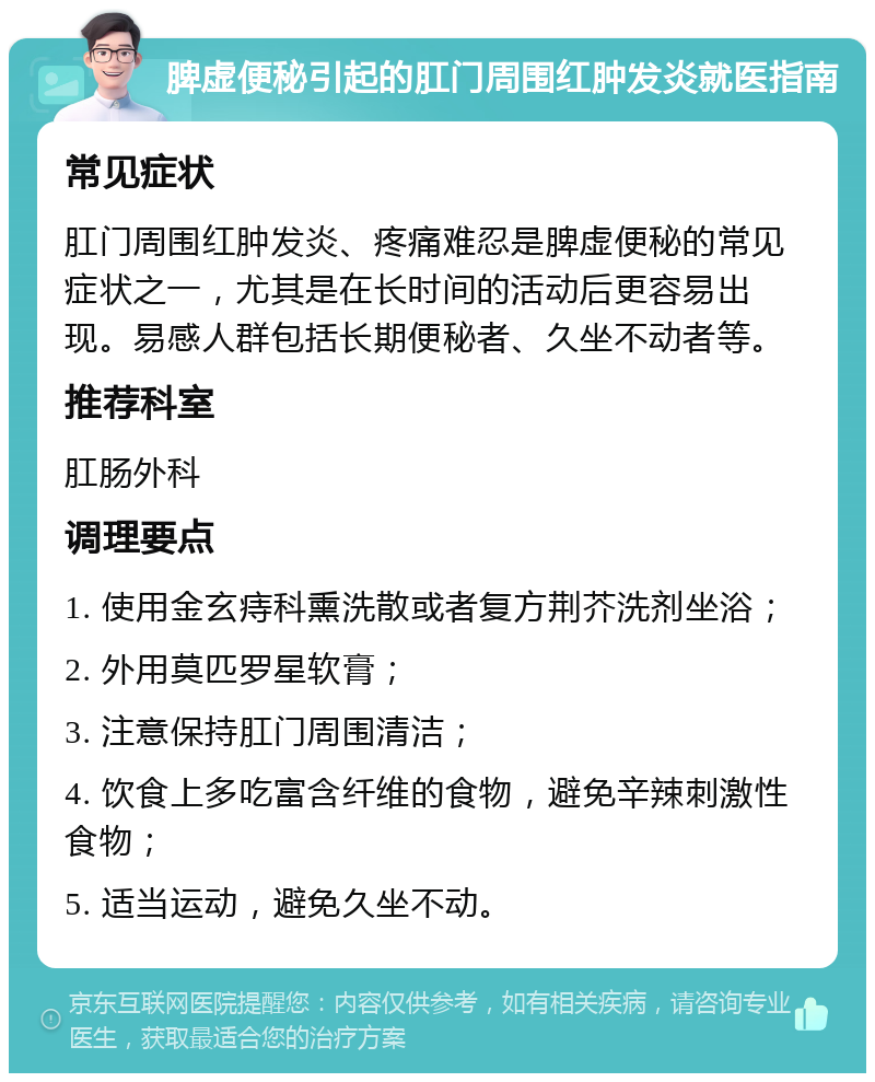 脾虚便秘引起的肛门周围红肿发炎就医指南 常见症状 肛门周围红肿发炎、疼痛难忍是脾虚便秘的常见症状之一，尤其是在长时间的活动后更容易出现。易感人群包括长期便秘者、久坐不动者等。 推荐科室 肛肠外科 调理要点 1. 使用金玄痔科熏洗散或者复方荆芥洗剂坐浴； 2. 外用莫匹罗星软膏； 3. 注意保持肛门周围清洁； 4. 饮食上多吃富含纤维的食物，避免辛辣刺激性食物； 5. 适当运动，避免久坐不动。