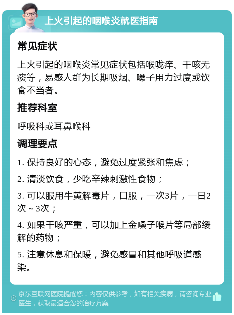 上火引起的咽喉炎就医指南 常见症状 上火引起的咽喉炎常见症状包括喉咙痒、干咳无痰等，易感人群为长期吸烟、嗓子用力过度或饮食不当者。 推荐科室 呼吸科或耳鼻喉科 调理要点 1. 保持良好的心态，避免过度紧张和焦虑； 2. 清淡饮食，少吃辛辣刺激性食物； 3. 可以服用牛黄解毒片，口服，一次3片，一日2次～3次； 4. 如果干咳严重，可以加上金嗓子喉片等局部缓解的药物； 5. 注意休息和保暖，避免感冒和其他呼吸道感染。