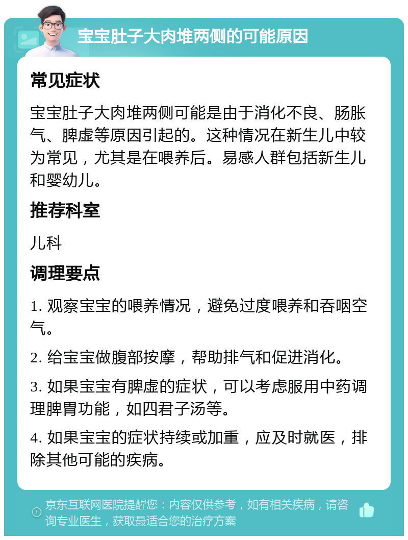 宝宝肚子大肉堆两侧的可能原因 常见症状 宝宝肚子大肉堆两侧可能是由于消化不良、肠胀气、脾虚等原因引起的。这种情况在新生儿中较为常见，尤其是在喂养后。易感人群包括新生儿和婴幼儿。 推荐科室 儿科 调理要点 1. 观察宝宝的喂养情况，避免过度喂养和吞咽空气。 2. 给宝宝做腹部按摩，帮助排气和促进消化。 3. 如果宝宝有脾虚的症状，可以考虑服用中药调理脾胃功能，如四君子汤等。 4. 如果宝宝的症状持续或加重，应及时就医，排除其他可能的疾病。