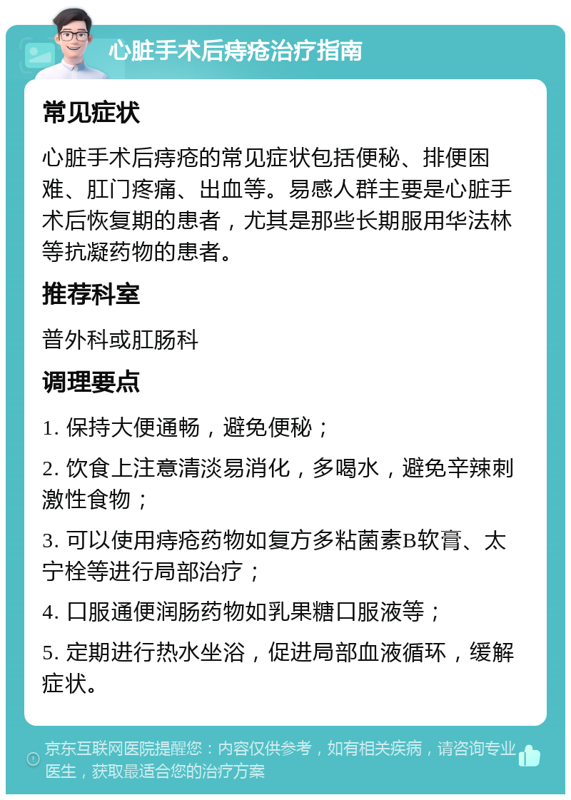 心脏手术后痔疮治疗指南 常见症状 心脏手术后痔疮的常见症状包括便秘、排便困难、肛门疼痛、出血等。易感人群主要是心脏手术后恢复期的患者，尤其是那些长期服用华法林等抗凝药物的患者。 推荐科室 普外科或肛肠科 调理要点 1. 保持大便通畅，避免便秘； 2. 饮食上注意清淡易消化，多喝水，避免辛辣刺激性食物； 3. 可以使用痔疮药物如复方多粘菌素B软膏、太宁栓等进行局部治疗； 4. 口服通便润肠药物如乳果糖口服液等； 5. 定期进行热水坐浴，促进局部血液循环，缓解症状。