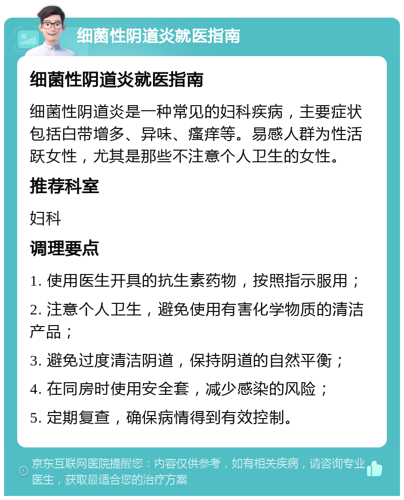 细菌性阴道炎就医指南 细菌性阴道炎就医指南 细菌性阴道炎是一种常见的妇科疾病，主要症状包括白带增多、异味、瘙痒等。易感人群为性活跃女性，尤其是那些不注意个人卫生的女性。 推荐科室 妇科 调理要点 1. 使用医生开具的抗生素药物，按照指示服用； 2. 注意个人卫生，避免使用有害化学物质的清洁产品； 3. 避免过度清洁阴道，保持阴道的自然平衡； 4. 在同房时使用安全套，减少感染的风险； 5. 定期复查，确保病情得到有效控制。