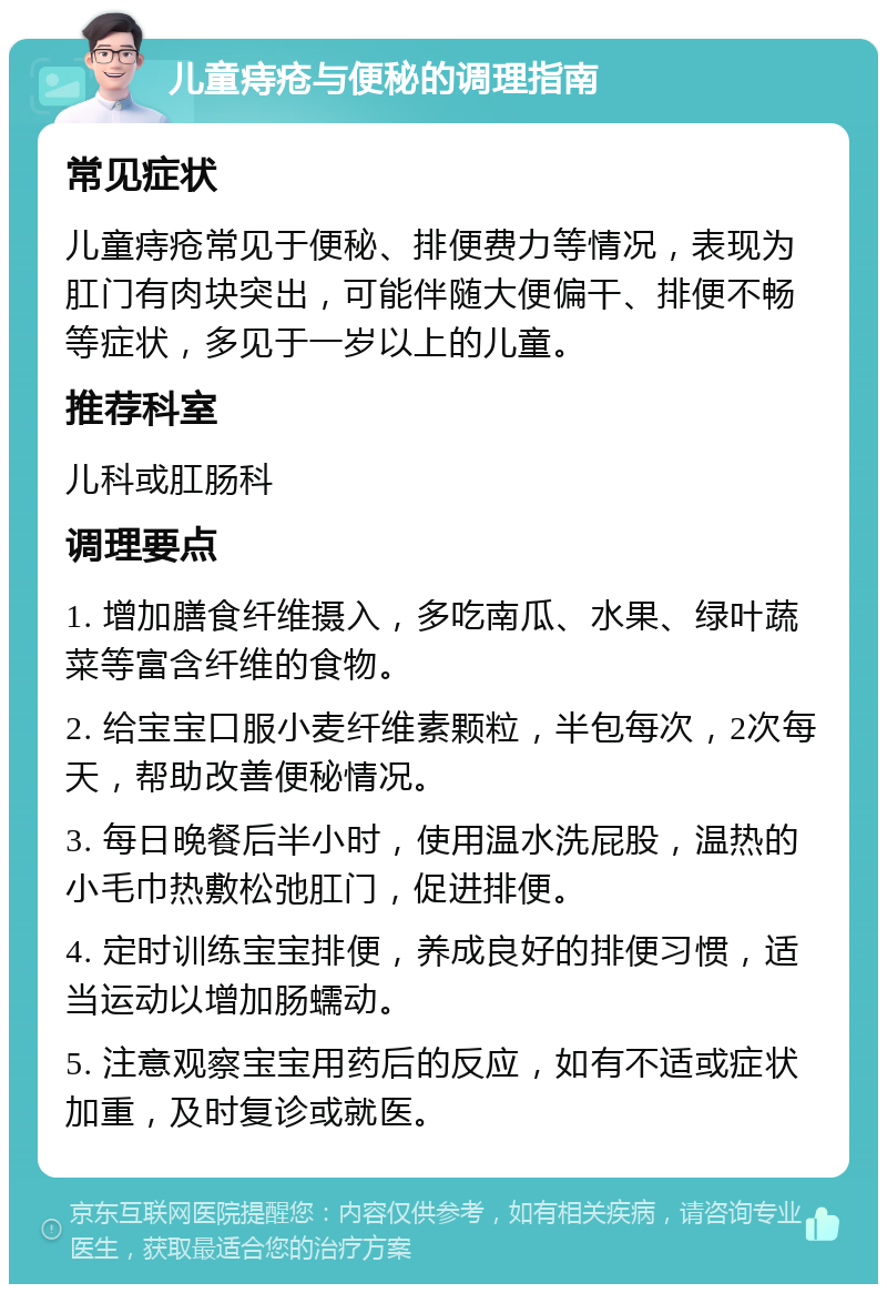 儿童痔疮与便秘的调理指南 常见症状 儿童痔疮常见于便秘、排便费力等情况，表现为肛门有肉块突出，可能伴随大便偏干、排便不畅等症状，多见于一岁以上的儿童。 推荐科室 儿科或肛肠科 调理要点 1. 增加膳食纤维摄入，多吃南瓜、水果、绿叶蔬菜等富含纤维的食物。 2. 给宝宝口服小麦纤维素颗粒，半包每次，2次每天，帮助改善便秘情况。 3. 每日晚餐后半小时，使用温水洗屁股，温热的小毛巾热敷松弛肛门，促进排便。 4. 定时训练宝宝排便，养成良好的排便习惯，适当运动以增加肠蠕动。 5. 注意观察宝宝用药后的反应，如有不适或症状加重，及时复诊或就医。