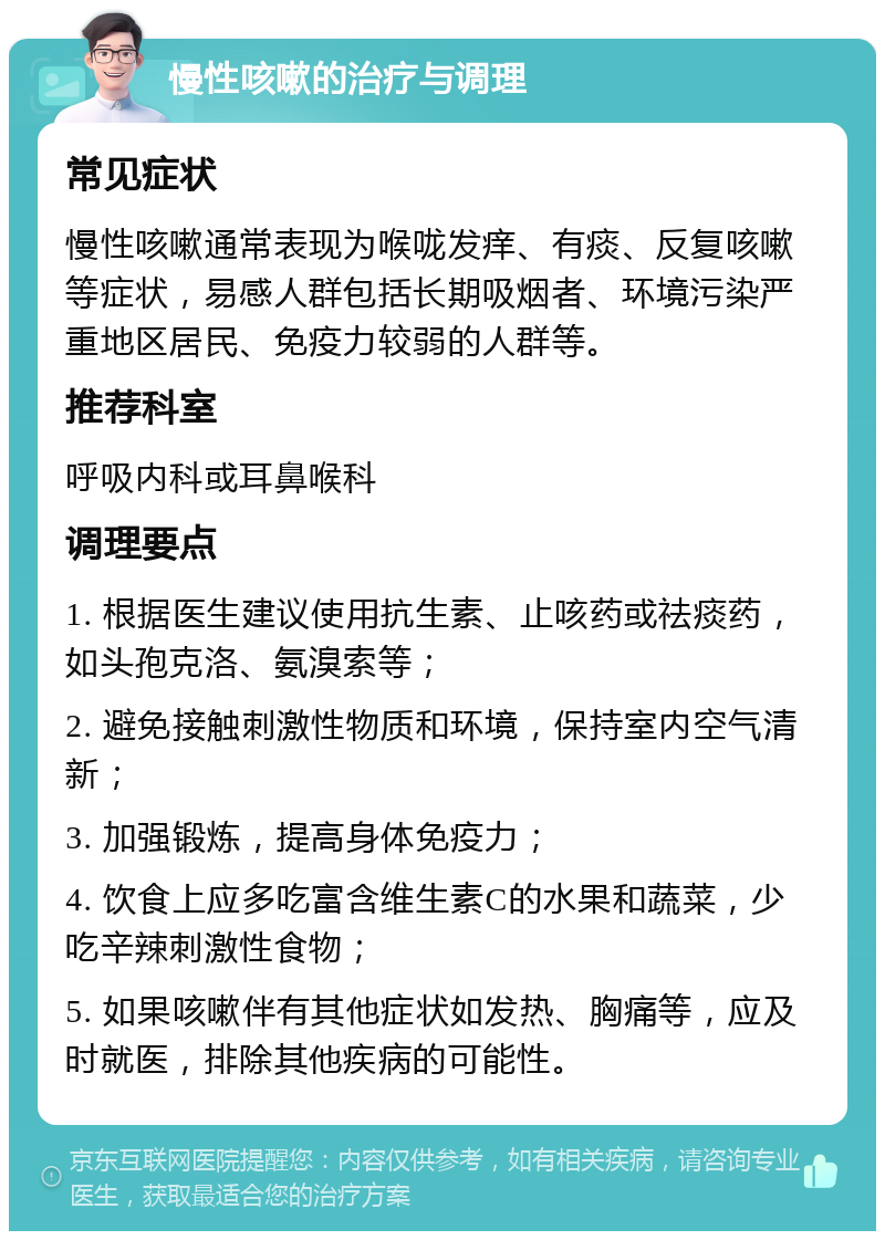 慢性咳嗽的治疗与调理 常见症状 慢性咳嗽通常表现为喉咙发痒、有痰、反复咳嗽等症状，易感人群包括长期吸烟者、环境污染严重地区居民、免疫力较弱的人群等。 推荐科室 呼吸内科或耳鼻喉科 调理要点 1. 根据医生建议使用抗生素、止咳药或祛痰药，如头孢克洛、氨溴索等； 2. 避免接触刺激性物质和环境，保持室内空气清新； 3. 加强锻炼，提高身体免疫力； 4. 饮食上应多吃富含维生素C的水果和蔬菜，少吃辛辣刺激性食物； 5. 如果咳嗽伴有其他症状如发热、胸痛等，应及时就医，排除其他疾病的可能性。