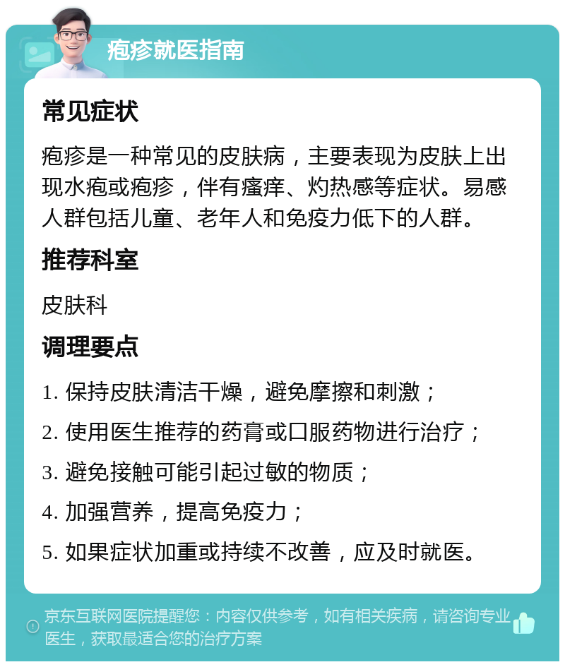 疱疹就医指南 常见症状 疱疹是一种常见的皮肤病，主要表现为皮肤上出现水疱或疱疹，伴有瘙痒、灼热感等症状。易感人群包括儿童、老年人和免疫力低下的人群。 推荐科室 皮肤科 调理要点 1. 保持皮肤清洁干燥，避免摩擦和刺激； 2. 使用医生推荐的药膏或口服药物进行治疗； 3. 避免接触可能引起过敏的物质； 4. 加强营养，提高免疫力； 5. 如果症状加重或持续不改善，应及时就医。