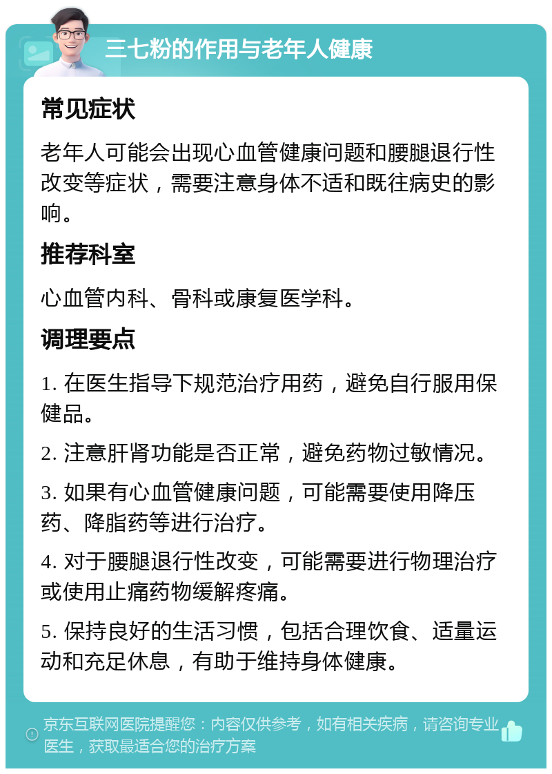 三七粉的作用与老年人健康 常见症状 老年人可能会出现心血管健康问题和腰腿退行性改变等症状，需要注意身体不适和既往病史的影响。 推荐科室 心血管内科、骨科或康复医学科。 调理要点 1. 在医生指导下规范治疗用药，避免自行服用保健品。 2. 注意肝肾功能是否正常，避免药物过敏情况。 3. 如果有心血管健康问题，可能需要使用降压药、降脂药等进行治疗。 4. 对于腰腿退行性改变，可能需要进行物理治疗或使用止痛药物缓解疼痛。 5. 保持良好的生活习惯，包括合理饮食、适量运动和充足休息，有助于维持身体健康。