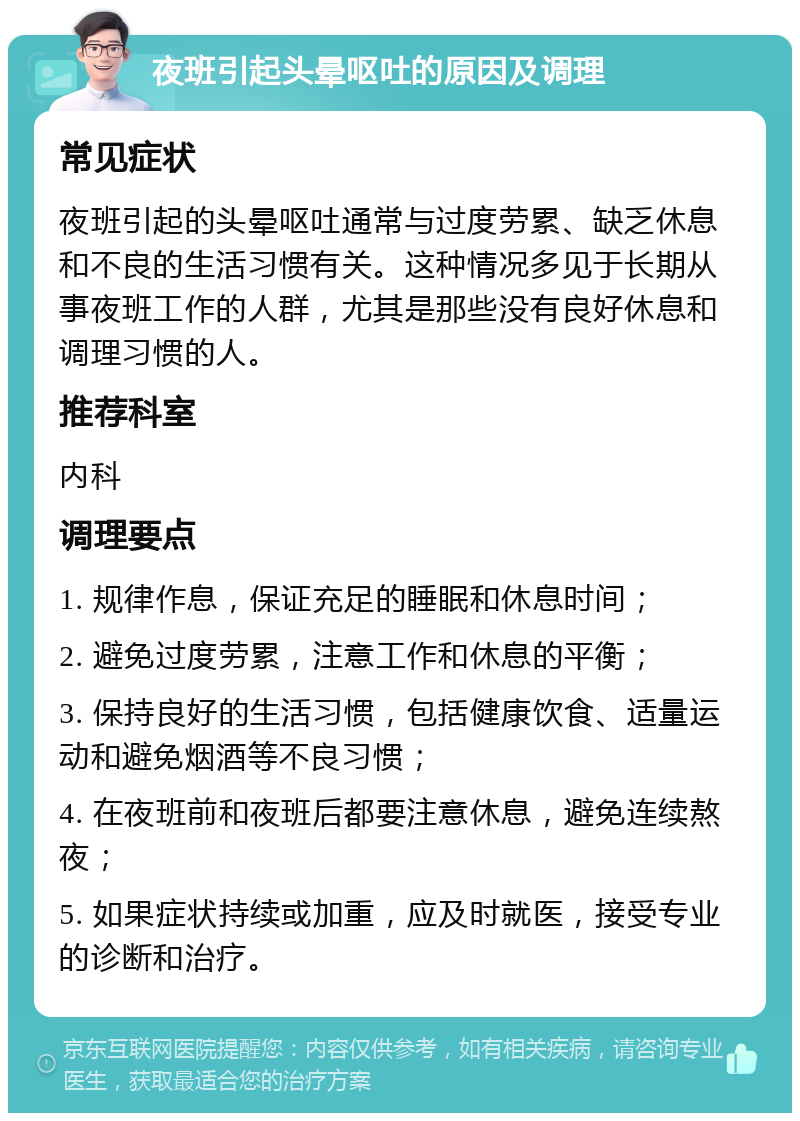 夜班引起头晕呕吐的原因及调理 常见症状 夜班引起的头晕呕吐通常与过度劳累、缺乏休息和不良的生活习惯有关。这种情况多见于长期从事夜班工作的人群，尤其是那些没有良好休息和调理习惯的人。 推荐科室 内科 调理要点 1. 规律作息，保证充足的睡眠和休息时间； 2. 避免过度劳累，注意工作和休息的平衡； 3. 保持良好的生活习惯，包括健康饮食、适量运动和避免烟酒等不良习惯； 4. 在夜班前和夜班后都要注意休息，避免连续熬夜； 5. 如果症状持续或加重，应及时就医，接受专业的诊断和治疗。