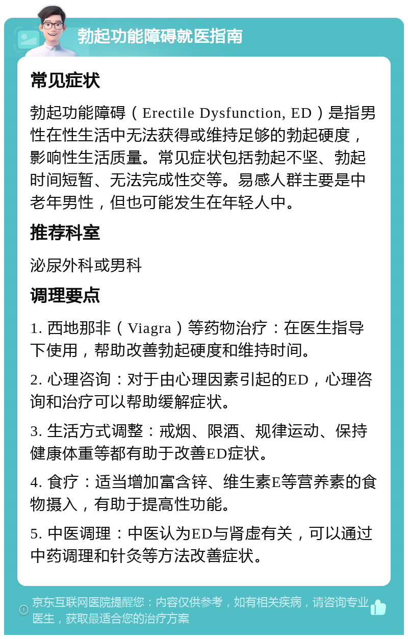 勃起功能障碍就医指南 常见症状 勃起功能障碍（Erectile Dysfunction, ED）是指男性在性生活中无法获得或维持足够的勃起硬度，影响性生活质量。常见症状包括勃起不坚、勃起时间短暂、无法完成性交等。易感人群主要是中老年男性，但也可能发生在年轻人中。 推荐科室 泌尿外科或男科 调理要点 1. 西地那非（Viagra）等药物治疗：在医生指导下使用，帮助改善勃起硬度和维持时间。 2. 心理咨询：对于由心理因素引起的ED，心理咨询和治疗可以帮助缓解症状。 3. 生活方式调整：戒烟、限酒、规律运动、保持健康体重等都有助于改善ED症状。 4. 食疗：适当增加富含锌、维生素E等营养素的食物摄入，有助于提高性功能。 5. 中医调理：中医认为ED与肾虚有关，可以通过中药调理和针灸等方法改善症状。