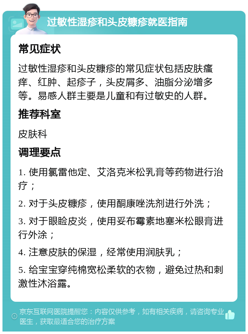 过敏性湿疹和头皮糠疹就医指南 常见症状 过敏性湿疹和头皮糠疹的常见症状包括皮肤瘙痒、红肿、起疹子，头皮屑多、油脂分泌增多等。易感人群主要是儿童和有过敏史的人群。 推荐科室 皮肤科 调理要点 1. 使用氯雷他定、艾洛克米松乳膏等药物进行治疗； 2. 对于头皮糠疹，使用酮康唑洗剂进行外洗； 3. 对于眼睑皮炎，使用妥布霉素地塞米松眼膏进行外涂； 4. 注意皮肤的保湿，经常使用润肤乳； 5. 给宝宝穿纯棉宽松柔软的衣物，避免过热和刺激性沐浴露。