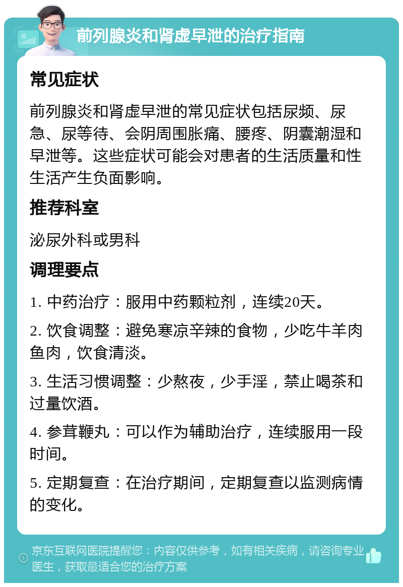 前列腺炎和肾虚早泄的治疗指南 常见症状 前列腺炎和肾虚早泄的常见症状包括尿频、尿急、尿等待、会阴周围胀痛、腰疼、阴囊潮湿和早泄等。这些症状可能会对患者的生活质量和性生活产生负面影响。 推荐科室 泌尿外科或男科 调理要点 1. 中药治疗：服用中药颗粒剂，连续20天。 2. 饮食调整：避免寒凉辛辣的食物，少吃牛羊肉鱼肉，饮食清淡。 3. 生活习惯调整：少熬夜，少手淫，禁止喝茶和过量饮酒。 4. 参茸鞭丸：可以作为辅助治疗，连续服用一段时间。 5. 定期复查：在治疗期间，定期复查以监测病情的变化。