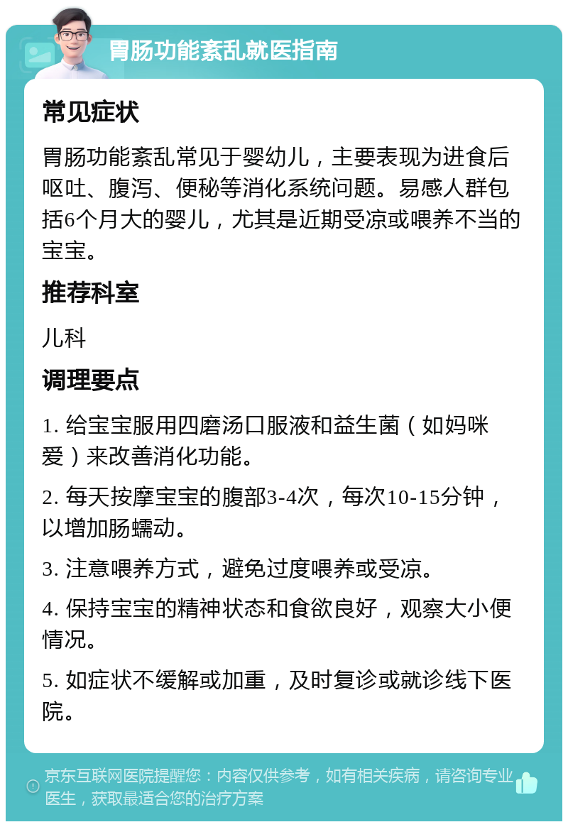 胃肠功能紊乱就医指南 常见症状 胃肠功能紊乱常见于婴幼儿，主要表现为进食后呕吐、腹泻、便秘等消化系统问题。易感人群包括6个月大的婴儿，尤其是近期受凉或喂养不当的宝宝。 推荐科室 儿科 调理要点 1. 给宝宝服用四磨汤口服液和益生菌（如妈咪爱）来改善消化功能。 2. 每天按摩宝宝的腹部3-4次，每次10-15分钟，以增加肠蠕动。 3. 注意喂养方式，避免过度喂养或受凉。 4. 保持宝宝的精神状态和食欲良好，观察大小便情况。 5. 如症状不缓解或加重，及时复诊或就诊线下医院。