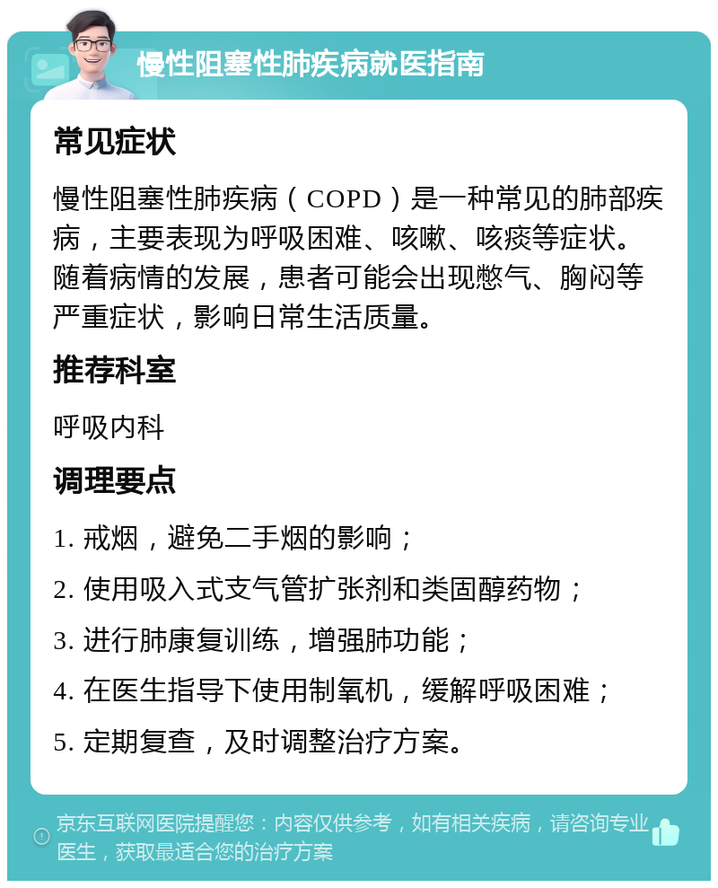 慢性阻塞性肺疾病就医指南 常见症状 慢性阻塞性肺疾病（COPD）是一种常见的肺部疾病，主要表现为呼吸困难、咳嗽、咳痰等症状。随着病情的发展，患者可能会出现憋气、胸闷等严重症状，影响日常生活质量。 推荐科室 呼吸内科 调理要点 1. 戒烟，避免二手烟的影响； 2. 使用吸入式支气管扩张剂和类固醇药物； 3. 进行肺康复训练，增强肺功能； 4. 在医生指导下使用制氧机，缓解呼吸困难； 5. 定期复查，及时调整治疗方案。