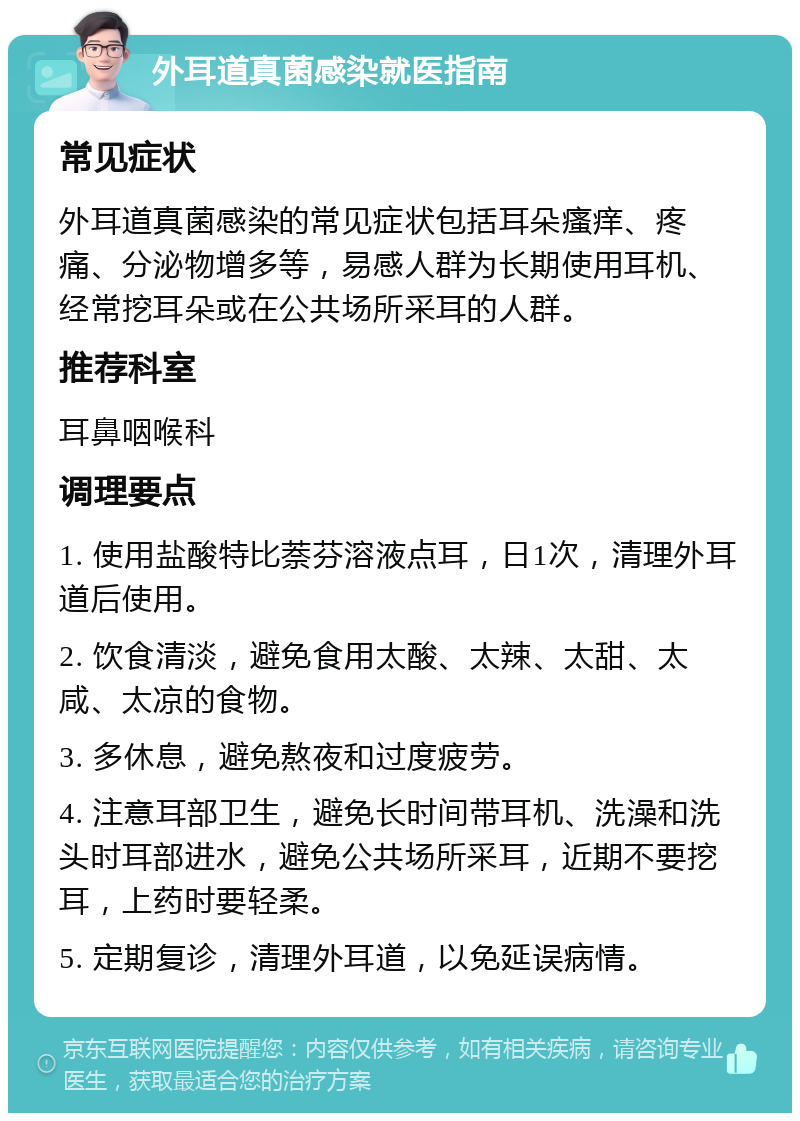 外耳道真菌感染就医指南 常见症状 外耳道真菌感染的常见症状包括耳朵瘙痒、疼痛、分泌物增多等，易感人群为长期使用耳机、经常挖耳朵或在公共场所采耳的人群。 推荐科室 耳鼻咽喉科 调理要点 1. 使用盐酸特比萘芬溶液点耳，日1次，清理外耳道后使用。 2. 饮食清淡，避免食用太酸、太辣、太甜、太咸、太凉的食物。 3. 多休息，避免熬夜和过度疲劳。 4. 注意耳部卫生，避免长时间带耳机、洗澡和洗头时耳部进水，避免公共场所采耳，近期不要挖耳，上药时要轻柔。 5. 定期复诊，清理外耳道，以免延误病情。