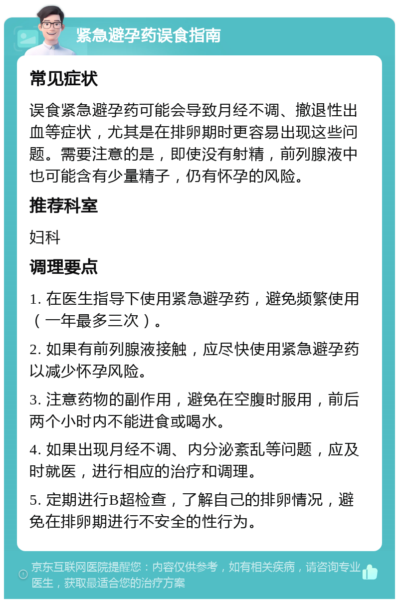 紧急避孕药误食指南 常见症状 误食紧急避孕药可能会导致月经不调、撤退性出血等症状，尤其是在排卵期时更容易出现这些问题。需要注意的是，即使没有射精，前列腺液中也可能含有少量精子，仍有怀孕的风险。 推荐科室 妇科 调理要点 1. 在医生指导下使用紧急避孕药，避免频繁使用（一年最多三次）。 2. 如果有前列腺液接触，应尽快使用紧急避孕药以减少怀孕风险。 3. 注意药物的副作用，避免在空腹时服用，前后两个小时内不能进食或喝水。 4. 如果出现月经不调、内分泌紊乱等问题，应及时就医，进行相应的治疗和调理。 5. 定期进行B超检查，了解自己的排卵情况，避免在排卵期进行不安全的性行为。