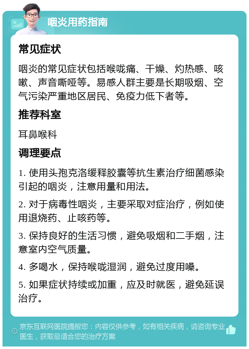 咽炎用药指南 常见症状 咽炎的常见症状包括喉咙痛、干燥、灼热感、咳嗽、声音嘶哑等。易感人群主要是长期吸烟、空气污染严重地区居民、免疫力低下者等。 推荐科室 耳鼻喉科 调理要点 1. 使用头孢克洛缓释胶囊等抗生素治疗细菌感染引起的咽炎，注意用量和用法。 2. 对于病毒性咽炎，主要采取对症治疗，例如使用退烧药、止咳药等。 3. 保持良好的生活习惯，避免吸烟和二手烟，注意室内空气质量。 4. 多喝水，保持喉咙湿润，避免过度用嗓。 5. 如果症状持续或加重，应及时就医，避免延误治疗。