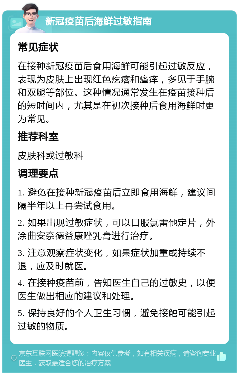 新冠疫苗后海鲜过敏指南 常见症状 在接种新冠疫苗后食用海鲜可能引起过敏反应，表现为皮肤上出现红色疙瘩和瘙痒，多见于手腕和双腿等部位。这种情况通常发生在疫苗接种后的短时间内，尤其是在初次接种后食用海鲜时更为常见。 推荐科室 皮肤科或过敏科 调理要点 1. 避免在接种新冠疫苗后立即食用海鲜，建议间隔半年以上再尝试食用。 2. 如果出现过敏症状，可以口服氯雷他定片，外涂曲安奈德益康唑乳膏进行治疗。 3. 注意观察症状变化，如果症状加重或持续不退，应及时就医。 4. 在接种疫苗前，告知医生自己的过敏史，以便医生做出相应的建议和处理。 5. 保持良好的个人卫生习惯，避免接触可能引起过敏的物质。