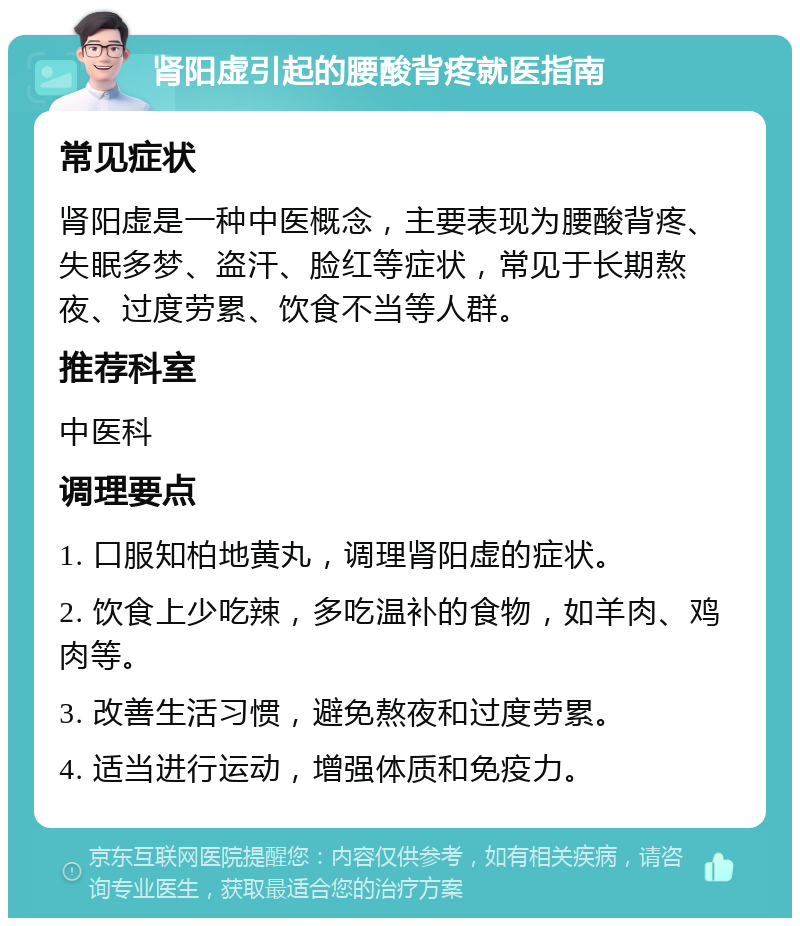 肾阳虚引起的腰酸背疼就医指南 常见症状 肾阳虚是一种中医概念，主要表现为腰酸背疼、失眠多梦、盗汗、脸红等症状，常见于长期熬夜、过度劳累、饮食不当等人群。 推荐科室 中医科 调理要点 1. 口服知柏地黄丸，调理肾阳虚的症状。 2. 饮食上少吃辣，多吃温补的食物，如羊肉、鸡肉等。 3. 改善生活习惯，避免熬夜和过度劳累。 4. 适当进行运动，增强体质和免疫力。