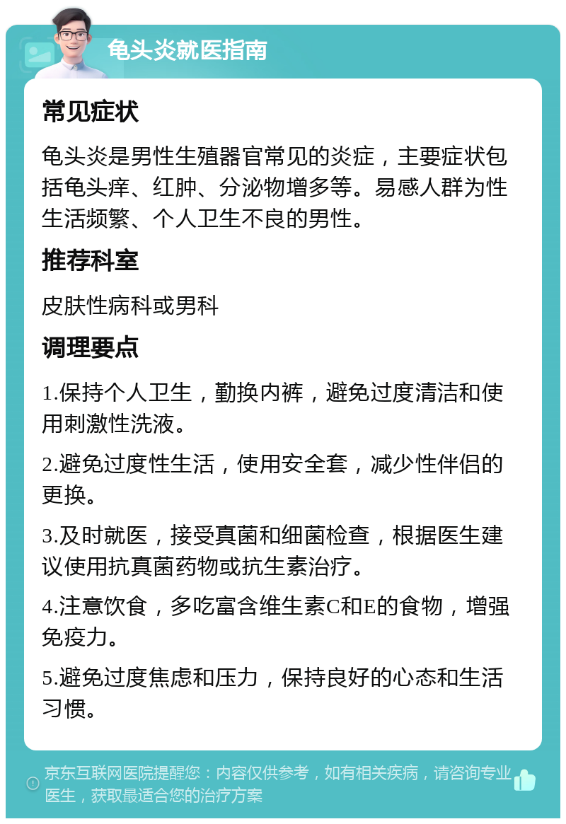 龟头炎就医指南 常见症状 龟头炎是男性生殖器官常见的炎症，主要症状包括龟头痒、红肿、分泌物增多等。易感人群为性生活频繁、个人卫生不良的男性。 推荐科室 皮肤性病科或男科 调理要点 1.保持个人卫生，勤换内裤，避免过度清洁和使用刺激性洗液。 2.避免过度性生活，使用安全套，减少性伴侣的更换。 3.及时就医，接受真菌和细菌检查，根据医生建议使用抗真菌药物或抗生素治疗。 4.注意饮食，多吃富含维生素C和E的食物，增强免疫力。 5.避免过度焦虑和压力，保持良好的心态和生活习惯。