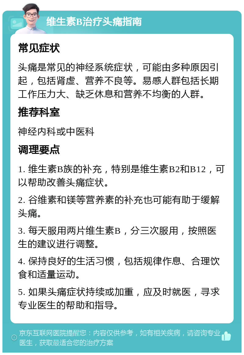 维生素B治疗头痛指南 常见症状 头痛是常见的神经系统症状，可能由多种原因引起，包括肾虚、营养不良等。易感人群包括长期工作压力大、缺乏休息和营养不均衡的人群。 推荐科室 神经内科或中医科 调理要点 1. 维生素B族的补充，特别是维生素B2和B12，可以帮助改善头痛症状。 2. 谷维素和镁等营养素的补充也可能有助于缓解头痛。 3. 每天服用两片维生素B，分三次服用，按照医生的建议进行调整。 4. 保持良好的生活习惯，包括规律作息、合理饮食和适量运动。 5. 如果头痛症状持续或加重，应及时就医，寻求专业医生的帮助和指导。