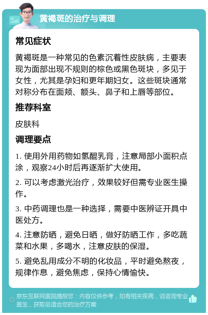 黄褐斑的治疗与调理 常见症状 黄褐斑是一种常见的色素沉着性皮肤病，主要表现为面部出现不规则的棕色或黑色斑块，多见于女性，尤其是孕妇和更年期妇女。这些斑块通常对称分布在面颊、额头、鼻子和上唇等部位。 推荐科室 皮肤科 调理要点 1. 使用外用药物如氢醌乳膏，注意局部小面积点涂，观察24小时后再逐渐扩大使用。 2. 可以考虑激光治疗，效果较好但需专业医生操作。 3. 中药调理也是一种选择，需要中医辨证开具中医处方。 4. 注意防晒，避免日晒，做好防晒工作，多吃蔬菜和水果，多喝水，注意皮肤的保湿。 5. 避免乱用成分不明的化妆品，平时避免熬夜，规律作息，避免焦虑，保持心情愉快。