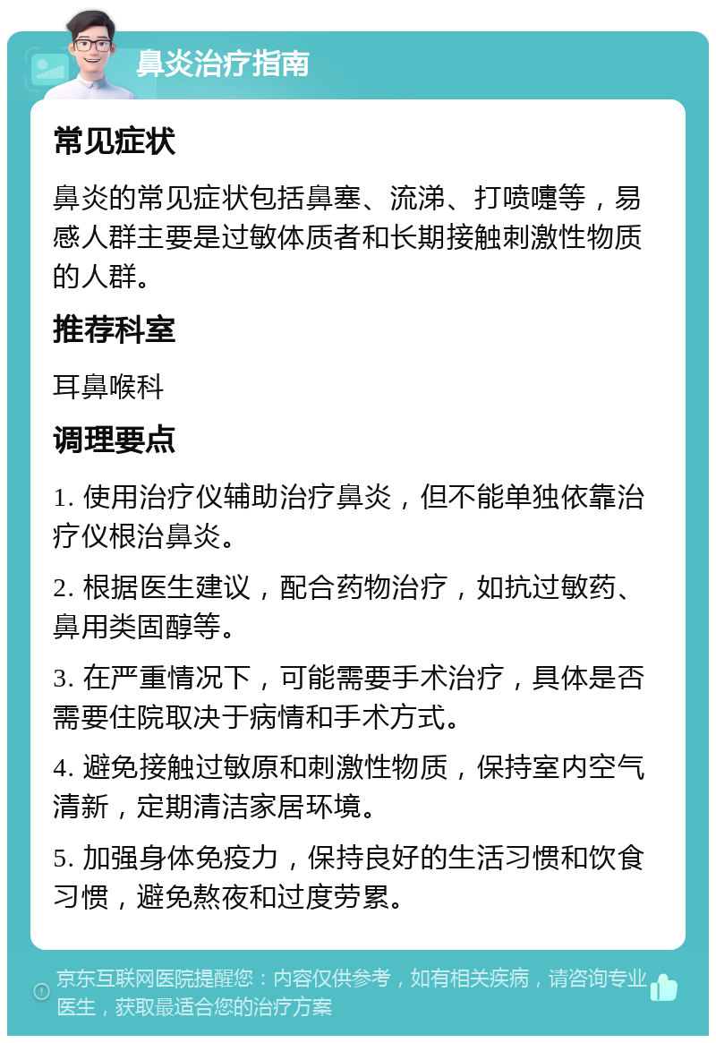 鼻炎治疗指南 常见症状 鼻炎的常见症状包括鼻塞、流涕、打喷嚏等，易感人群主要是过敏体质者和长期接触刺激性物质的人群。 推荐科室 耳鼻喉科 调理要点 1. 使用治疗仪辅助治疗鼻炎，但不能单独依靠治疗仪根治鼻炎。 2. 根据医生建议，配合药物治疗，如抗过敏药、鼻用类固醇等。 3. 在严重情况下，可能需要手术治疗，具体是否需要住院取决于病情和手术方式。 4. 避免接触过敏原和刺激性物质，保持室内空气清新，定期清洁家居环境。 5. 加强身体免疫力，保持良好的生活习惯和饮食习惯，避免熬夜和过度劳累。