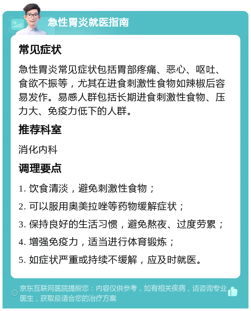 急性胃炎就医指南 常见症状 急性胃炎常见症状包括胃部疼痛、恶心、呕吐、食欲不振等，尤其在进食刺激性食物如辣椒后容易发作。易感人群包括长期进食刺激性食物、压力大、免疫力低下的人群。 推荐科室 消化内科 调理要点 1. 饮食清淡，避免刺激性食物； 2. 可以服用奥美拉唑等药物缓解症状； 3. 保持良好的生活习惯，避免熬夜、过度劳累； 4. 增强免疫力，适当进行体育锻炼； 5. 如症状严重或持续不缓解，应及时就医。