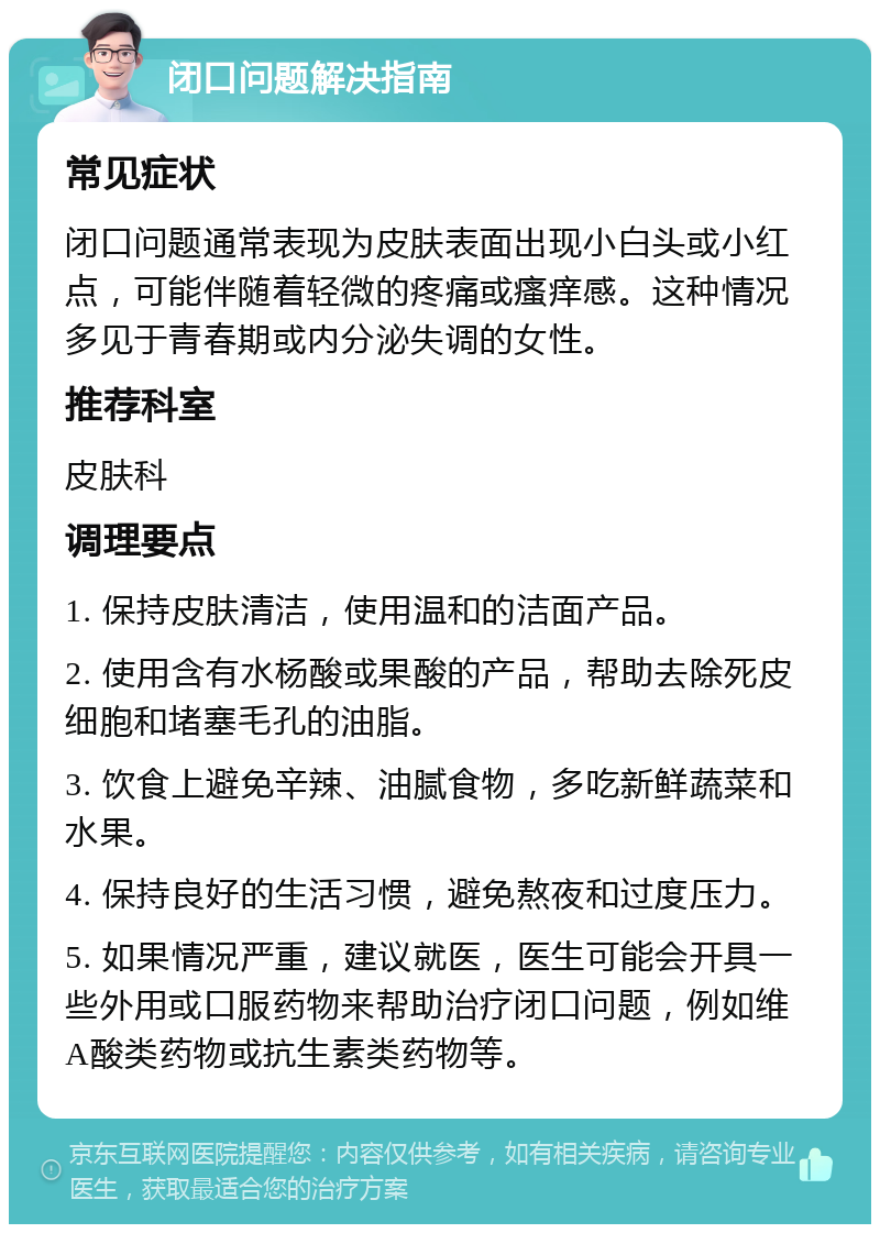 闭口问题解决指南 常见症状 闭口问题通常表现为皮肤表面出现小白头或小红点，可能伴随着轻微的疼痛或瘙痒感。这种情况多见于青春期或内分泌失调的女性。 推荐科室 皮肤科 调理要点 1. 保持皮肤清洁，使用温和的洁面产品。 2. 使用含有水杨酸或果酸的产品，帮助去除死皮细胞和堵塞毛孔的油脂。 3. 饮食上避免辛辣、油腻食物，多吃新鲜蔬菜和水果。 4. 保持良好的生活习惯，避免熬夜和过度压力。 5. 如果情况严重，建议就医，医生可能会开具一些外用或口服药物来帮助治疗闭口问题，例如维A酸类药物或抗生素类药物等。