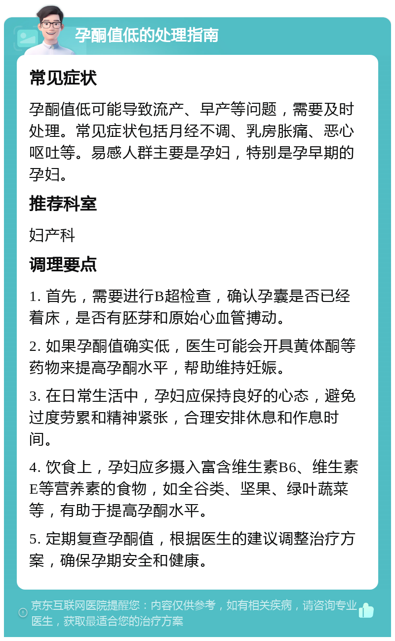 孕酮值低的处理指南 常见症状 孕酮值低可能导致流产、早产等问题，需要及时处理。常见症状包括月经不调、乳房胀痛、恶心呕吐等。易感人群主要是孕妇，特别是孕早期的孕妇。 推荐科室 妇产科 调理要点 1. 首先，需要进行B超检查，确认孕囊是否已经着床，是否有胚芽和原始心血管搏动。 2. 如果孕酮值确实低，医生可能会开具黄体酮等药物来提高孕酮水平，帮助维持妊娠。 3. 在日常生活中，孕妇应保持良好的心态，避免过度劳累和精神紧张，合理安排休息和作息时间。 4. 饮食上，孕妇应多摄入富含维生素B6、维生素E等营养素的食物，如全谷类、坚果、绿叶蔬菜等，有助于提高孕酮水平。 5. 定期复查孕酮值，根据医生的建议调整治疗方案，确保孕期安全和健康。