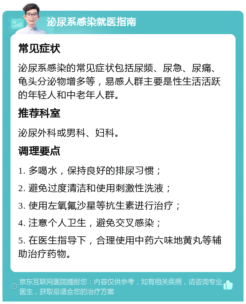 泌尿系感染就医指南 常见症状 泌尿系感染的常见症状包括尿频、尿急、尿痛、龟头分泌物增多等，易感人群主要是性生活活跃的年轻人和中老年人群。 推荐科室 泌尿外科或男科、妇科。 调理要点 1. 多喝水，保持良好的排尿习惯； 2. 避免过度清洁和使用刺激性洗液； 3. 使用左氧氟沙星等抗生素进行治疗； 4. 注意个人卫生，避免交叉感染； 5. 在医生指导下，合理使用中药六味地黄丸等辅助治疗药物。