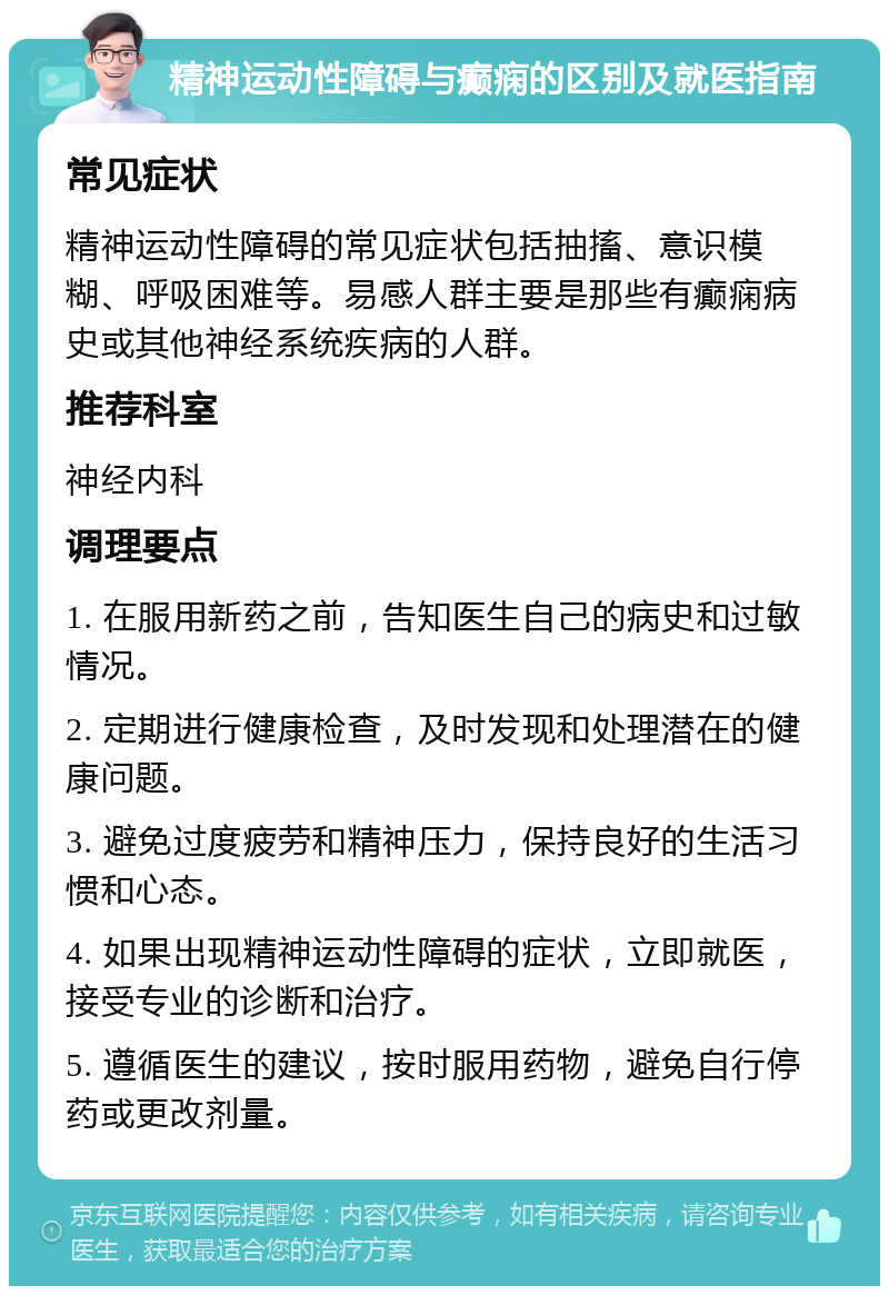 精神运动性障碍与癫痫的区别及就医指南 常见症状 精神运动性障碍的常见症状包括抽搐、意识模糊、呼吸困难等。易感人群主要是那些有癫痫病史或其他神经系统疾病的人群。 推荐科室 神经内科 调理要点 1. 在服用新药之前，告知医生自己的病史和过敏情况。 2. 定期进行健康检查，及时发现和处理潜在的健康问题。 3. 避免过度疲劳和精神压力，保持良好的生活习惯和心态。 4. 如果出现精神运动性障碍的症状，立即就医，接受专业的诊断和治疗。 5. 遵循医生的建议，按时服用药物，避免自行停药或更改剂量。