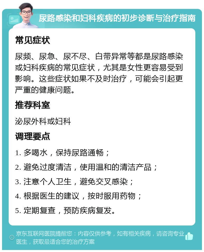 尿路感染和妇科疾病的初步诊断与治疗指南 常见症状 尿频、尿急、尿不尽、白带异常等都是尿路感染或妇科疾病的常见症状，尤其是女性更容易受到影响。这些症状如果不及时治疗，可能会引起更严重的健康问题。 推荐科室 泌尿外科或妇科 调理要点 1. 多喝水，保持尿路通畅； 2. 避免过度清洁，使用温和的清洁产品； 3. 注意个人卫生，避免交叉感染； 4. 根据医生的建议，按时服用药物； 5. 定期复查，预防疾病复发。