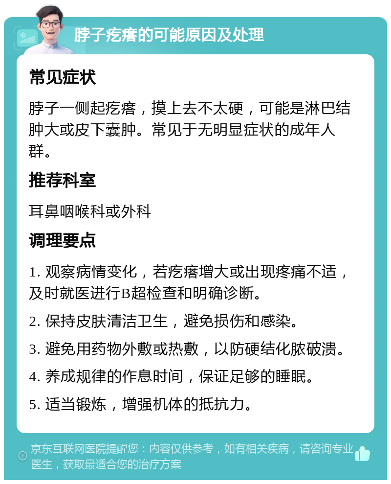 脖子疙瘩的可能原因及处理 常见症状 脖子一侧起疙瘩，摸上去不太硬，可能是淋巴结肿大或皮下囊肿。常见于无明显症状的成年人群。 推荐科室 耳鼻咽喉科或外科 调理要点 1. 观察病情变化，若疙瘩增大或出现疼痛不适，及时就医进行B超检查和明确诊断。 2. 保持皮肤清洁卫生，避免损伤和感染。 3. 避免用药物外敷或热敷，以防硬结化脓破溃。 4. 养成规律的作息时间，保证足够的睡眠。 5. 适当锻炼，增强机体的抵抗力。