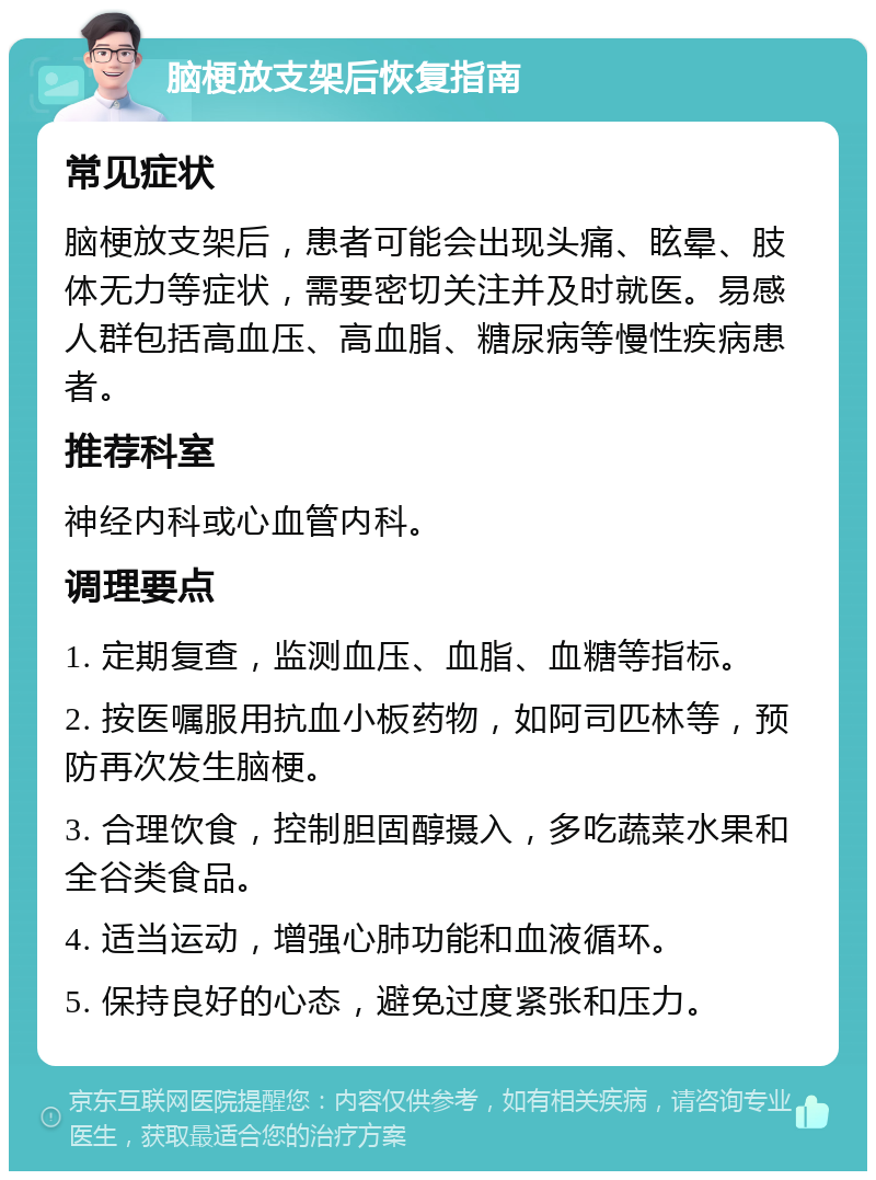 脑梗放支架后恢复指南 常见症状 脑梗放支架后，患者可能会出现头痛、眩晕、肢体无力等症状，需要密切关注并及时就医。易感人群包括高血压、高血脂、糖尿病等慢性疾病患者。 推荐科室 神经内科或心血管内科。 调理要点 1. 定期复查，监测血压、血脂、血糖等指标。 2. 按医嘱服用抗血小板药物，如阿司匹林等，预防再次发生脑梗。 3. 合理饮食，控制胆固醇摄入，多吃蔬菜水果和全谷类食品。 4. 适当运动，增强心肺功能和血液循环。 5. 保持良好的心态，避免过度紧张和压力。