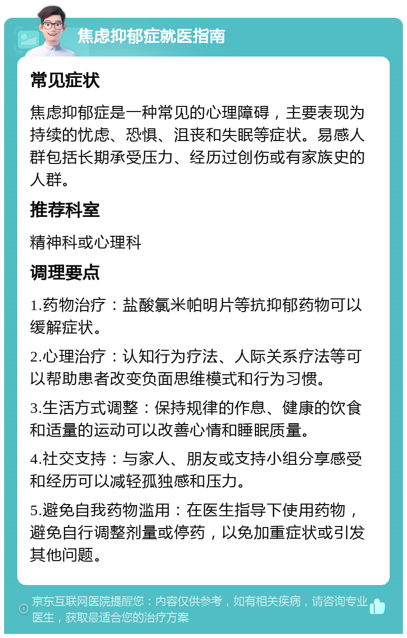 焦虑抑郁症就医指南 常见症状 焦虑抑郁症是一种常见的心理障碍，主要表现为持续的忧虑、恐惧、沮丧和失眠等症状。易感人群包括长期承受压力、经历过创伤或有家族史的人群。 推荐科室 精神科或心理科 调理要点 1.药物治疗：盐酸氯米帕明片等抗抑郁药物可以缓解症状。 2.心理治疗：认知行为疗法、人际关系疗法等可以帮助患者改变负面思维模式和行为习惯。 3.生活方式调整：保持规律的作息、健康的饮食和适量的运动可以改善心情和睡眠质量。 4.社交支持：与家人、朋友或支持小组分享感受和经历可以减轻孤独感和压力。 5.避免自我药物滥用：在医生指导下使用药物，避免自行调整剂量或停药，以免加重症状或引发其他问题。