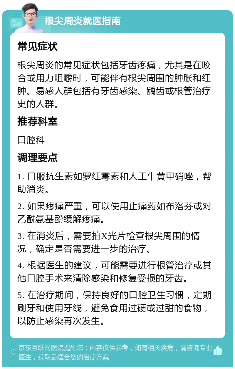 根尖周炎就医指南 常见症状 根尖周炎的常见症状包括牙齿疼痛，尤其是在咬合或用力咀嚼时，可能伴有根尖周围的肿胀和红肿。易感人群包括有牙齿感染、龋齿或根管治疗史的人群。 推荐科室 口腔科 调理要点 1. 口服抗生素如罗红霉素和人工牛黄甲硝唑，帮助消炎。 2. 如果疼痛严重，可以使用止痛药如布洛芬或对乙酰氨基酚缓解疼痛。 3. 在消炎后，需要拍X光片检查根尖周围的情况，确定是否需要进一步的治疗。 4. 根据医生的建议，可能需要进行根管治疗或其他口腔手术来清除感染和修复受损的牙齿。 5. 在治疗期间，保持良好的口腔卫生习惯，定期刷牙和使用牙线，避免食用过硬或过甜的食物，以防止感染再次发生。