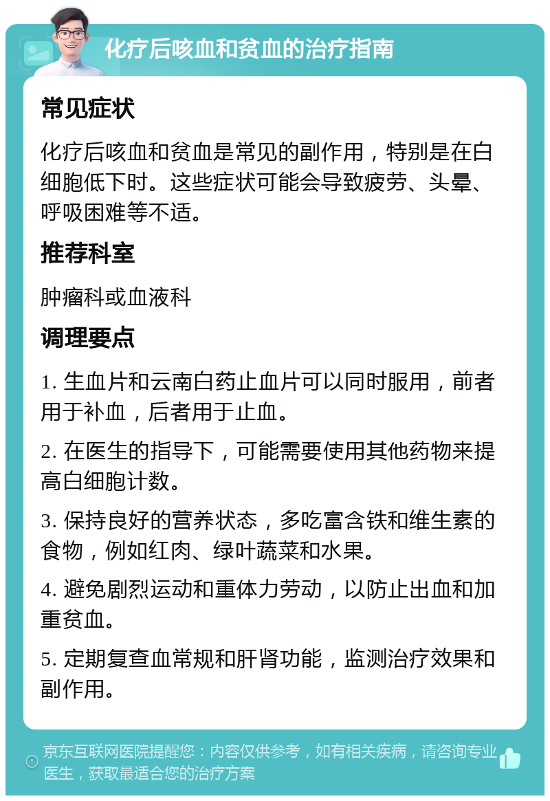 化疗后咳血和贫血的治疗指南 常见症状 化疗后咳血和贫血是常见的副作用，特别是在白细胞低下时。这些症状可能会导致疲劳、头晕、呼吸困难等不适。 推荐科室 肿瘤科或血液科 调理要点 1. 生血片和云南白药止血片可以同时服用，前者用于补血，后者用于止血。 2. 在医生的指导下，可能需要使用其他药物来提高白细胞计数。 3. 保持良好的营养状态，多吃富含铁和维生素的食物，例如红肉、绿叶蔬菜和水果。 4. 避免剧烈运动和重体力劳动，以防止出血和加重贫血。 5. 定期复查血常规和肝肾功能，监测治疗效果和副作用。