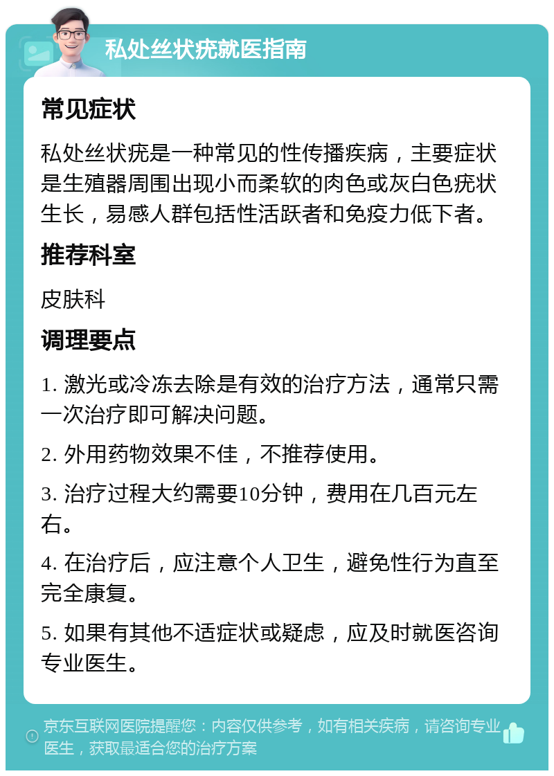 私处丝状疣就医指南 常见症状 私处丝状疣是一种常见的性传播疾病，主要症状是生殖器周围出现小而柔软的肉色或灰白色疣状生长，易感人群包括性活跃者和免疫力低下者。 推荐科室 皮肤科 调理要点 1. 激光或冷冻去除是有效的治疗方法，通常只需一次治疗即可解决问题。 2. 外用药物效果不佳，不推荐使用。 3. 治疗过程大约需要10分钟，费用在几百元左右。 4. 在治疗后，应注意个人卫生，避免性行为直至完全康复。 5. 如果有其他不适症状或疑虑，应及时就医咨询专业医生。