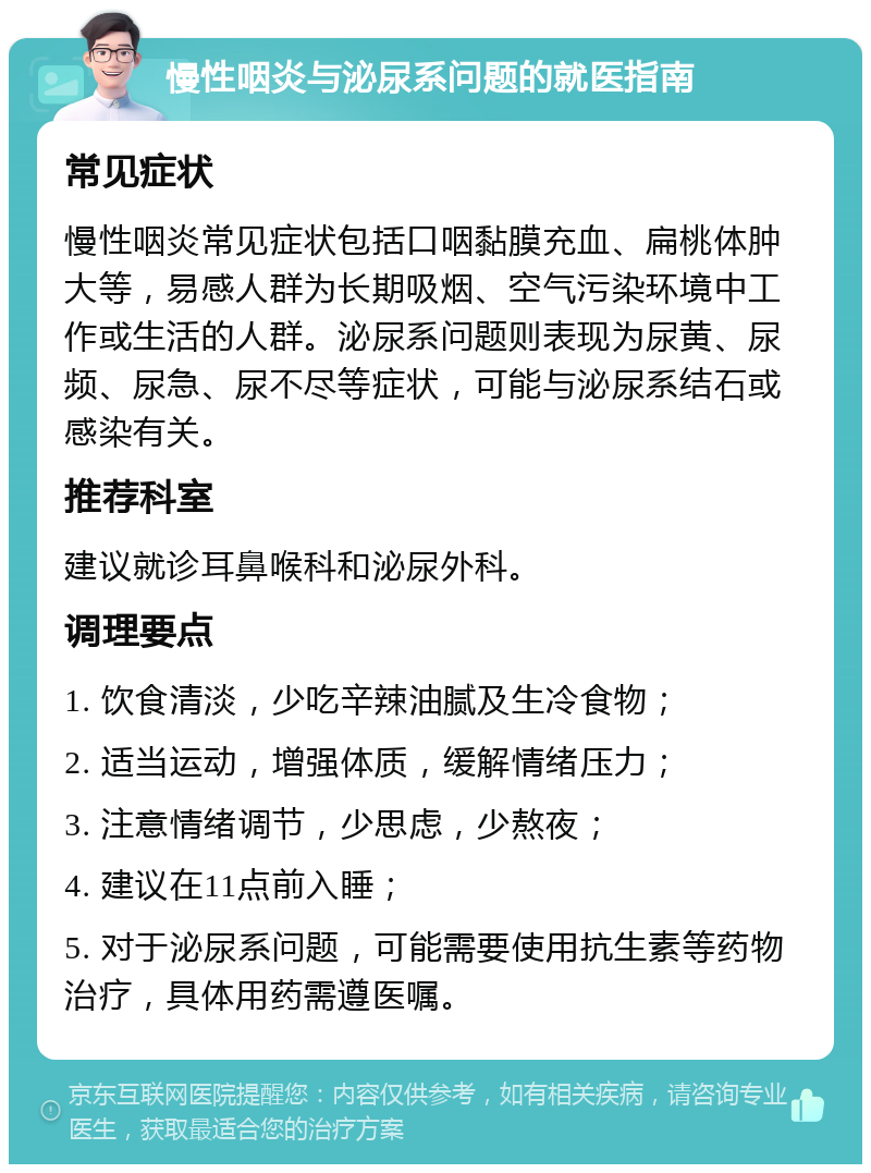 慢性咽炎与泌尿系问题的就医指南 常见症状 慢性咽炎常见症状包括口咽黏膜充血、扁桃体肿大等，易感人群为长期吸烟、空气污染环境中工作或生活的人群。泌尿系问题则表现为尿黄、尿频、尿急、尿不尽等症状，可能与泌尿系结石或感染有关。 推荐科室 建议就诊耳鼻喉科和泌尿外科。 调理要点 1. 饮食清淡，少吃辛辣油腻及生冷食物； 2. 适当运动，增强体质，缓解情绪压力； 3. 注意情绪调节，少思虑，少熬夜； 4. 建议在11点前入睡； 5. 对于泌尿系问题，可能需要使用抗生素等药物治疗，具体用药需遵医嘱。