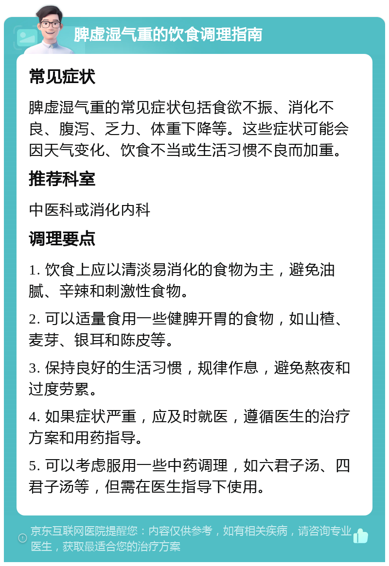 脾虚湿气重的饮食调理指南 常见症状 脾虚湿气重的常见症状包括食欲不振、消化不良、腹泻、乏力、体重下降等。这些症状可能会因天气变化、饮食不当或生活习惯不良而加重。 推荐科室 中医科或消化内科 调理要点 1. 饮食上应以清淡易消化的食物为主，避免油腻、辛辣和刺激性食物。 2. 可以适量食用一些健脾开胃的食物，如山楂、麦芽、银耳和陈皮等。 3. 保持良好的生活习惯，规律作息，避免熬夜和过度劳累。 4. 如果症状严重，应及时就医，遵循医生的治疗方案和用药指导。 5. 可以考虑服用一些中药调理，如六君子汤、四君子汤等，但需在医生指导下使用。