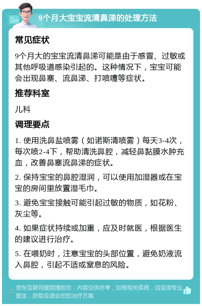 9个月大宝宝流清鼻涕的处理方法 常见症状 9个月大的宝宝流清鼻涕可能是由于感冒、过敏或其他呼吸道感染引起的。这种情况下，宝宝可能会出现鼻塞、流鼻涕、打喷嚏等症状。 推荐科室 儿科 调理要点 1. 使用洗鼻盐喷雾（如诺斯清喷雾）每天3-4次，每次喷2-4下，帮助清洗鼻腔，减轻鼻黏膜水肿充血，改善鼻塞流鼻涕的症状。 2. 保持宝宝的鼻腔湿润，可以使用加湿器或在宝宝的房间里放置湿毛巾。 3. 避免宝宝接触可能引起过敏的物质，如花粉、灰尘等。 4. 如果症状持续或加重，应及时就医，根据医生的建议进行治疗。 5. 在喂奶时，注意宝宝的头部位置，避免奶液流入鼻腔，引起不适或窒息的风险。