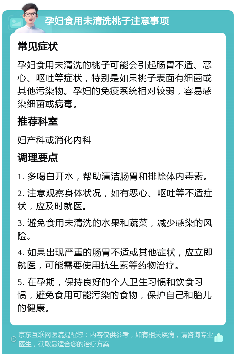 孕妇食用未清洗桃子注意事项 常见症状 孕妇食用未清洗的桃子可能会引起肠胃不适、恶心、呕吐等症状，特别是如果桃子表面有细菌或其他污染物。孕妇的免疫系统相对较弱，容易感染细菌或病毒。 推荐科室 妇产科或消化内科 调理要点 1. 多喝白开水，帮助清洁肠胃和排除体内毒素。 2. 注意观察身体状况，如有恶心、呕吐等不适症状，应及时就医。 3. 避免食用未清洗的水果和蔬菜，减少感染的风险。 4. 如果出现严重的肠胃不适或其他症状，应立即就医，可能需要使用抗生素等药物治疗。 5. 在孕期，保持良好的个人卫生习惯和饮食习惯，避免食用可能污染的食物，保护自己和胎儿的健康。