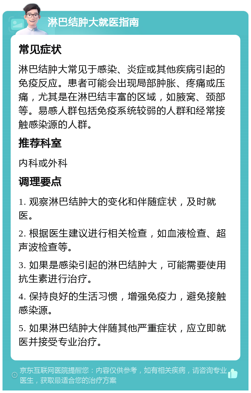 淋巴结肿大就医指南 常见症状 淋巴结肿大常见于感染、炎症或其他疾病引起的免疫反应。患者可能会出现局部肿胀、疼痛或压痛，尤其是在淋巴结丰富的区域，如腋窝、颈部等。易感人群包括免疫系统较弱的人群和经常接触感染源的人群。 推荐科室 内科或外科 调理要点 1. 观察淋巴结肿大的变化和伴随症状，及时就医。 2. 根据医生建议进行相关检查，如血液检查、超声波检查等。 3. 如果是感染引起的淋巴结肿大，可能需要使用抗生素进行治疗。 4. 保持良好的生活习惯，增强免疫力，避免接触感染源。 5. 如果淋巴结肿大伴随其他严重症状，应立即就医并接受专业治疗。