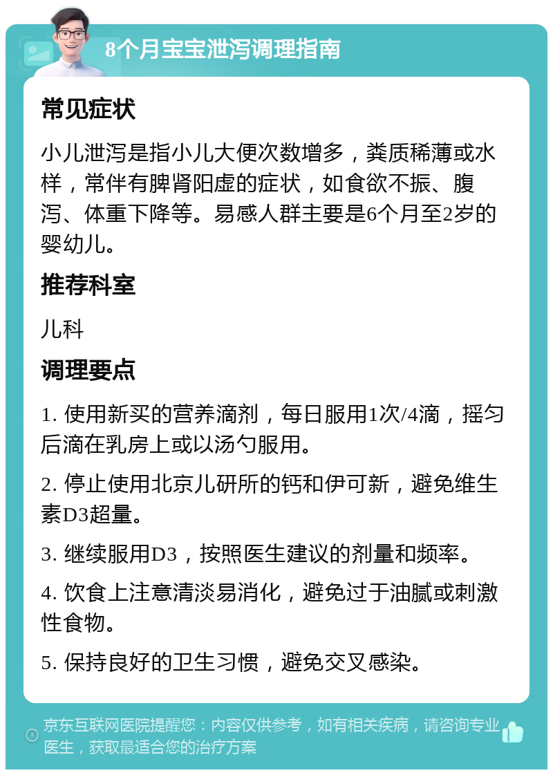 8个月宝宝泄泻调理指南 常见症状 小儿泄泻是指小儿大便次数增多，粪质稀薄或水样，常伴有脾肾阳虚的症状，如食欲不振、腹泻、体重下降等。易感人群主要是6个月至2岁的婴幼儿。 推荐科室 儿科 调理要点 1. 使用新买的营养滴剂，每日服用1次/4滴，摇匀后滴在乳房上或以汤勺服用。 2. 停止使用北京儿研所的钙和伊可新，避免维生素D3超量。 3. 继续服用D3，按照医生建议的剂量和频率。 4. 饮食上注意清淡易消化，避免过于油腻或刺激性食物。 5. 保持良好的卫生习惯，避免交叉感染。