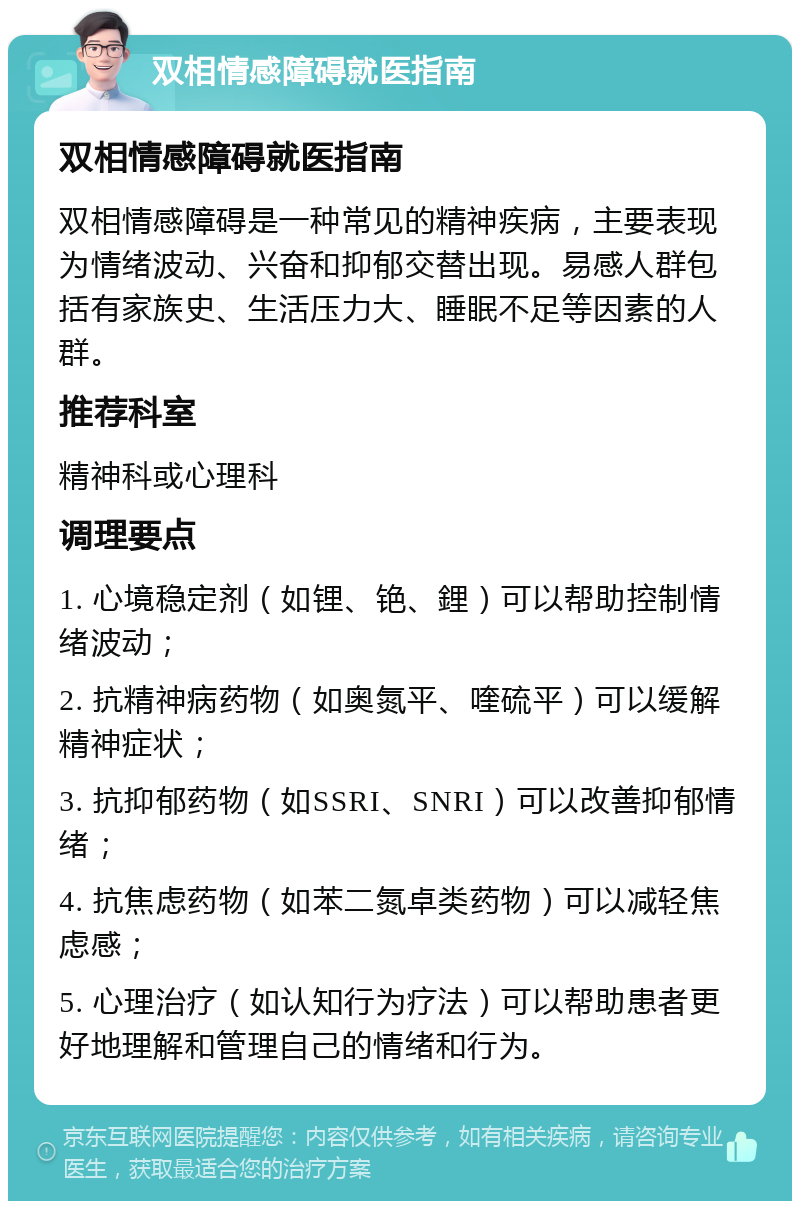 双相情感障碍就医指南 双相情感障碍就医指南 双相情感障碍是一种常见的精神疾病，主要表现为情绪波动、兴奋和抑郁交替出现。易感人群包括有家族史、生活压力大、睡眠不足等因素的人群。 推荐科室 精神科或心理科 调理要点 1. 心境稳定剂（如锂、铯、鋰）可以帮助控制情绪波动； 2. 抗精神病药物（如奥氮平、喹硫平）可以缓解精神症状； 3. 抗抑郁药物（如SSRI、SNRI）可以改善抑郁情绪； 4. 抗焦虑药物（如苯二氮卓类药物）可以减轻焦虑感； 5. 心理治疗（如认知行为疗法）可以帮助患者更好地理解和管理自己的情绪和行为。