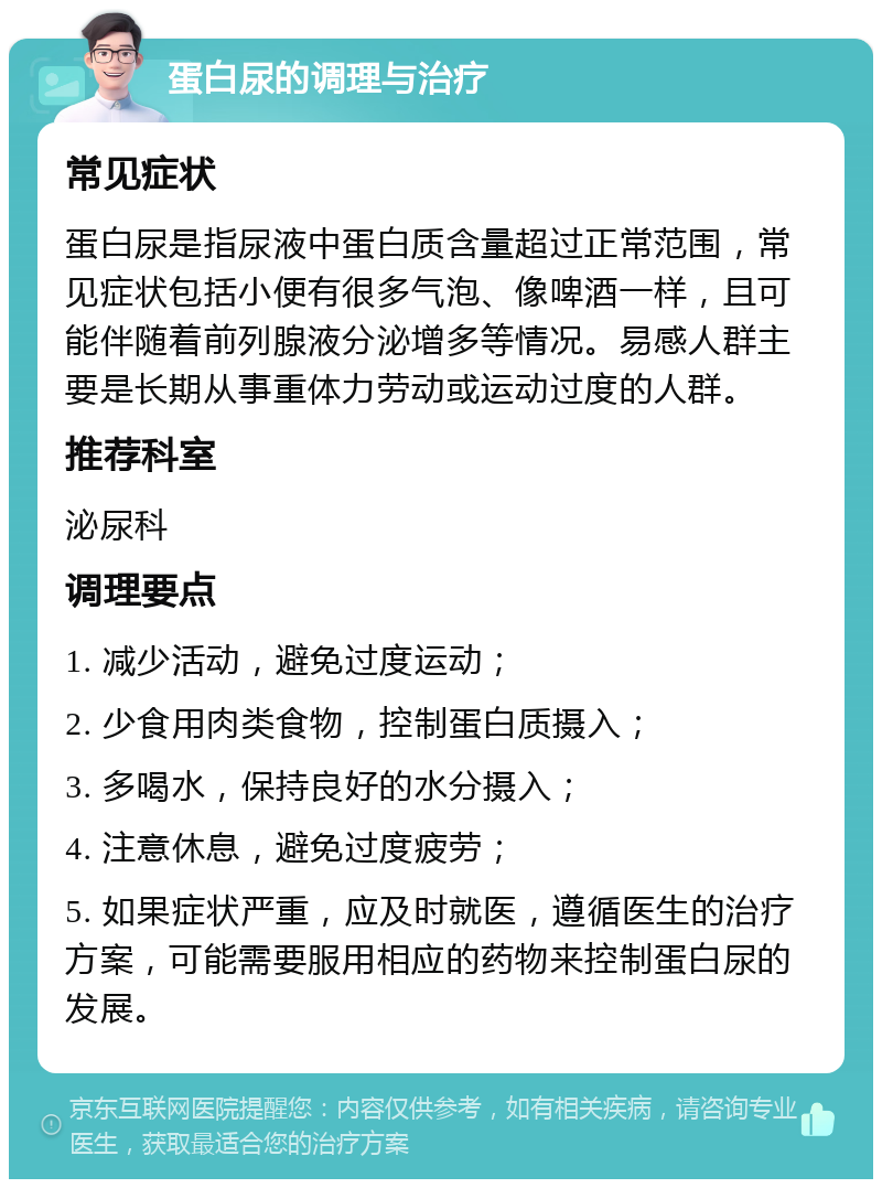 蛋白尿的调理与治疗 常见症状 蛋白尿是指尿液中蛋白质含量超过正常范围，常见症状包括小便有很多气泡、像啤酒一样，且可能伴随着前列腺液分泌增多等情况。易感人群主要是长期从事重体力劳动或运动过度的人群。 推荐科室 泌尿科 调理要点 1. 减少活动，避免过度运动； 2. 少食用肉类食物，控制蛋白质摄入； 3. 多喝水，保持良好的水分摄入； 4. 注意休息，避免过度疲劳； 5. 如果症状严重，应及时就医，遵循医生的治疗方案，可能需要服用相应的药物来控制蛋白尿的发展。