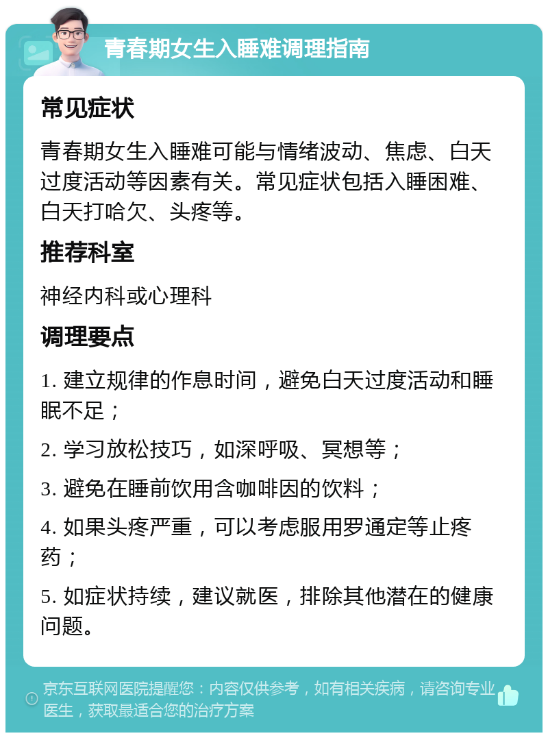 青春期女生入睡难调理指南 常见症状 青春期女生入睡难可能与情绪波动、焦虑、白天过度活动等因素有关。常见症状包括入睡困难、白天打哈欠、头疼等。 推荐科室 神经内科或心理科 调理要点 1. 建立规律的作息时间，避免白天过度活动和睡眠不足； 2. 学习放松技巧，如深呼吸、冥想等； 3. 避免在睡前饮用含咖啡因的饮料； 4. 如果头疼严重，可以考虑服用罗通定等止疼药； 5. 如症状持续，建议就医，排除其他潜在的健康问题。