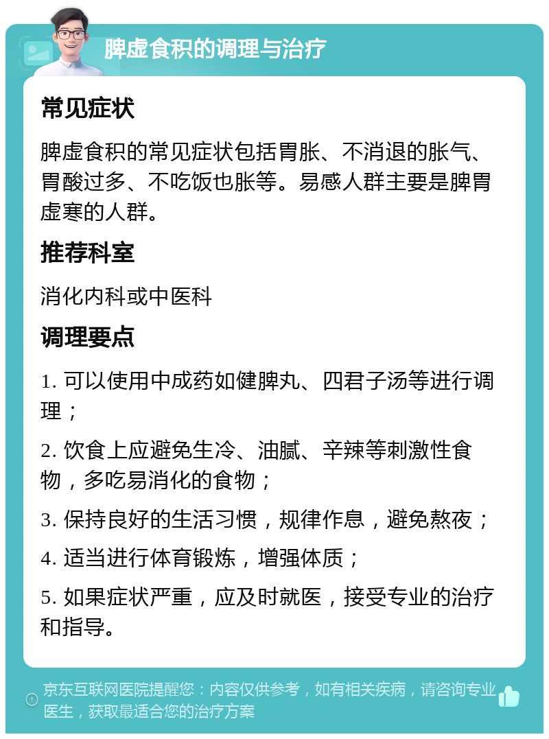 脾虚食积的调理与治疗 常见症状 脾虚食积的常见症状包括胃胀、不消退的胀气、胃酸过多、不吃饭也胀等。易感人群主要是脾胃虚寒的人群。 推荐科室 消化内科或中医科 调理要点 1. 可以使用中成药如健脾丸、四君子汤等进行调理； 2. 饮食上应避免生冷、油腻、辛辣等刺激性食物，多吃易消化的食物； 3. 保持良好的生活习惯，规律作息，避免熬夜； 4. 适当进行体育锻炼，增强体质； 5. 如果症状严重，应及时就医，接受专业的治疗和指导。